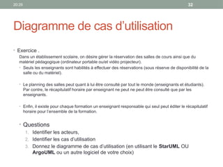 20:29 32
Diagramme de cas d’utilisation
• Exercice .
Dans un établissement scolaire, on désire gérer la réservation des salles de cours ainsi que du
matériel pédagogique (ordinateur portable ou/et vidéo projecteur).
• Seuls les enseignants sont habilités à effectuer des réservations (sous réserve de disponibilité de la
salle ou du matériel).
• Le planning des salles peut quant à lui être consulté par tout le monde (enseignants et étudiants).
Par contre, le récapitulatif horaire par enseignant ne peut ne peut être consulté que par les
enseignants.
• Enfin, il existe pour chaque formation un enseignant responsable qui seul peut éditer le récapitulatif
horaire pour l’ensemble de la formation.
• Questions
1. Identifier les acteurs,
2. Identifier les cas d’utilisation
3. Donnez le diagramme de cas d’utilisation (en utilisant le StarUML OU
ArgoUML ou un autre logiciel de votre choix)
 