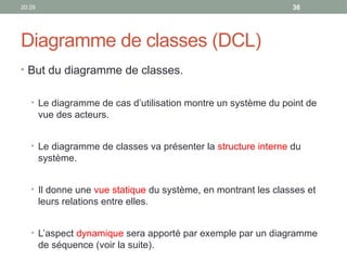 20:29 36
Diagramme de classes (DCL)
• But du diagramme de classes.
• Le diagramme de cas d’utilisation montre un système du point de
vue des acteurs.
• Le diagramme de classes va présenter la structure interne du
système.
• Il donne une vue statique du système, en montrant les classes et
leurs relations entre elles.
• L’aspect dynamique sera apporté par exemple par un diagramme
de séquence (voir la suite).
 