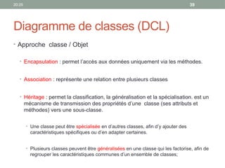 20:29 39
Diagramme de classes (DCL)
• Approche classe / Objet
• Encapsulation : permet l’accès aux données uniquement via les méthodes.
• Association : représente une relation entre plusieurs classes
• Héritage : permet la classification, la généralisation et la spécialisation. est un
mécanisme de transmission des propriétés d’une classe (ses attributs et
méthodes) vers une sous-classe.
• Une classe peut être spécialisée en d’autres classes, afin d’y ajouter des
caractéristiques spécifiques ou d’en adapter certaines.
• Plusieurs classes peuvent être généralisées en une classe qui les factorise, afin de
regrouper les caractéristiques communes d’un ensemble de classes;
 