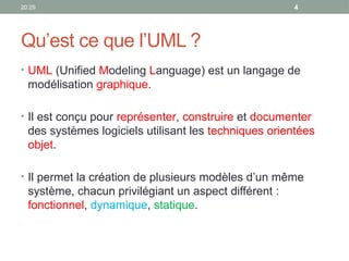 20:29 4
Qu’est ce que l’UML ?
• UML (Unified Modeling Language) est un langage de
modélisation graphique.
• Il est conçu pour représenter, construire et documenter
des systèmes logiciels utilisant les techniques orientées
objet.
• Il permet la création de plusieurs modèles d’un même
système, chacun privilégiant un aspect différent :
fonctionnel, dynamique, statique.
 