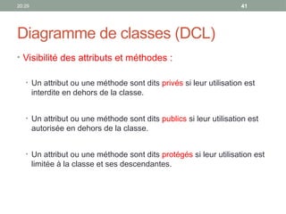 20:29 41
Diagramme de classes (DCL)
• Visibilité des attributs et méthodes :
• Un attribut ou une méthode sont dits privés si leur utilisation est
interdite en dehors de la classe.
• Un attribut ou une méthode sont dits publics si leur utilisation est
autorisée en dehors de la classe.
• Un attribut ou une méthode sont dits protégés si leur utilisation est
limitée à la classe et ses descendantes.
 