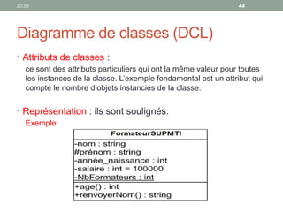 20:29 44
Diagramme de classes (DCL)
• Attributs de classes :
ce sont des attributs particuliers qui ont la même valeur pour toutes
les instances de la classe. L’exemple fondamental est un attribut qui
compte le nombre d’objets instanciés de la classe.
• Représentation : ils sont soulignés.
Exemple:
 