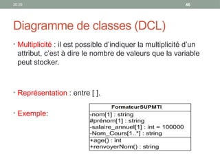 20:29 46
Diagramme de classes (DCL)
• Multiplicité : il est possible d’indiquer la multiplicité d’un
attribut, c’est à dire le nombre de valeurs que la variable
peut stocker.
• Représentation : entre [ ].
• Exemple:
 