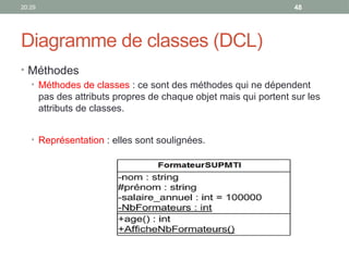 20:29 48
Diagramme de classes (DCL)
• Méthodes
• Méthodes de classes : ce sont des méthodes qui ne dépendent
pas des attributs propres de chaque objet mais qui portent sur les
attributs de classes.
• Représentation : elles sont soulignées.
 
