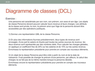 20:29 51
Diagramme de classes (DCL)
Exercice :
Une personne est caractérisée par son nom, son prénom, son sexe et son âge. Les objets
de classe Personne doivent pouvoir calculer leurs revenus et leurs charges. Les attributs
de la classe sont privés; le nom, le prénom ainsi que l’âge de la personne doivent être
accessibles par des opérations publiques.
1) Donnez une représentation UML de la classe Personne.
2) En plus des informations fournies précédemment, deux types de revenus sont
envisagés: d'une part le salaire et d'autre part toutes les autres sources de revenus. les
deux revenus sont représentés par des nombres réels. Pour calculer les charges globales,
on applique un coefficient fixe de 20% sur les salaires et de 15% sur les autres revenus.
Enrichissez la représentation précédente pour prendre en compte ces nouveaux éléments.
3) Un objet de la classe Personne peut être créé a partir du nom et de la date de
naissance. Il est possible de changer le prénom d'une personne. par ailleurs, le calcul des
charges ne se fait pas de la même manière lorsque la personne décède.
Enrichissez encore la représentation précédente pour prendre en compte ces nouveaux
éléments.
 
