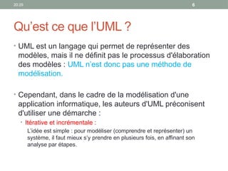20:29 6
Qu’est ce que l’UML ?
• UML est un langage qui permet de représenter des
modèles, mais il ne définit pas le processus d'élaboration
des modèles : UML n’est donc pas une méthode de
modélisation.
• Cependant, dans le cadre de la modélisation d'une
application informatique, les auteurs d'UML préconisent
d'utiliser une démarche :
• Itérative et incrémentale :
L’idée est simple : pour modéliser (comprendre et représenter) un
système, il faut mieux s’y prendre en plusieurs fois, en affinant son
analyse par étapes.
 