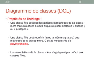 20:29 75
Diagramme de classes (DCL)
• Propriétés de l’héritage :
• Une classe fille possède les attributs et méthodes de sa classe
mère mais n’a accès à ceux-ci que s’ils sont déclarés « publics »
ou « protégés ».
• Une classe fille peut redéfinir (avec la même signature) des
méthodes de la classe mère. C’est le mécanisme de
polymorphisme.
• Les associations de la classe mère s’appliquent par défaut aux
classes filles.
 
