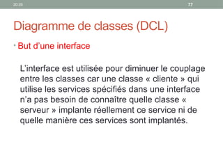 20:29 77
Diagramme de classes (DCL)
• But d’une interface
L’interface est utilisée pour diminuer le couplage
entre les classes car une classe « cliente » qui
utilise les services spécifiés dans une interface
n’a pas besoin de connaître quelle classe «
serveur » implante réellement ce service ni de
quelle manière ces services sont implantés.
 