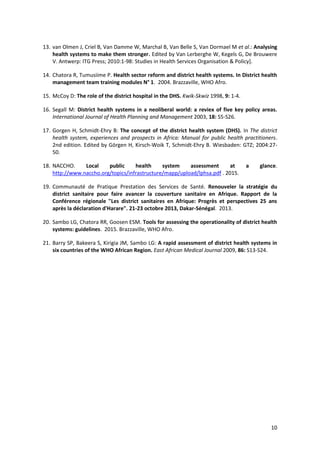 10
13. van Olmen J, Criel B, Van Damme W, Marchal B, Van Belle S, Van Dormael M et al.: Analysing
health systems to make them stronger. Edited by Van Lerberghe W, Kegels G, De Brouwere
V. Antwerp: ITG Press; 2010:1-98: Studies in Health Services Organisation & Policy].
14. Chatora R, Tumusiime P. Health sector reform and district health systems. In District health
management team training modules N° 1. 2004. Brazzaville, WHO Afro.
15. McCoy D: The role of the district hospital in the DHS. Kwik-Skwiz 1998, 9: 1-4.
16. Segall M: District health systems in a neoliberal world: a reviex of five key policy areas.
International Journal of Health Planning and Management 2003, 18: S5-S26.
17. Gorgen H, Schmidt-Ehry B: The concept of the district health system (DHS). In The district
health system, experiences and prospects in Africa: Manual for public health practitioners.
2nd edition. Edited by Görgen H, Kirsch-Woik T, Schmidt-Ehry B. Wiesbaden: GTZ; 2004:27-
50.
18. NACCHO. Local public health system assessment at a glance.
http://www.naccho.org/topics/infrastructure/mapp/upload/lphsa.pdf . 2015.
19. Communauté de Pratique Prestation des Services de Santé. Renouveler la stratégie du
district sanitaire pour faire avancer la couverture sanitaire en Afrique. Rapport de la
Conférence régionale "Les district sanitaires en Afrique: Progrès et perspectives 25 ans
après la déclaration d'Harare". 21-23 octobre 2013, Dakar-Sénégal. 2013.
20. Sambo LG, Chatora RR, Goosen ESM. Tools for assessing the operationality of district health
systems: guidelines. 2015. Brazzaville, WHO Afro.
21. Barry SP, Bakeera S, Kirigia JM, Sambo LG: A rapid assessment of district health systems in
six countries of the WHO African Region. East African Medical Journal 2009, 86: S13-S24.
 