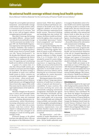 Bull World Health Organ 2014;92:78–78A|doi: http://dx.doi.org/10.2471/BLT.14.135228
Editorials
78
Despite the current global and national
momentum,1
universal health coverage
could remain an empty promise unless
it is focussed on the provision of qual-
ity essential services to everyone. And
this, in turn, will not happen without
strengthening local health systems.
More than 25 years ago, the framing
was slightly different – primary health
care instead of universal health coverage
– but the assessment was similar. In Au-
gust 1987, the World Health Organiza-
tion organized an interregional meeting
in Harare, Zimbabwe, that resulted in
the Declaration on strengthening district
health systems based on primary health
care (the “Harare Declaration”).2
In
the decades that followed, many actors
joined forces to implement the district
strategy, which emphasizes the impor-
tance of organizing and coordinating
health service delivery at the local level.
A quarter of a century later, it is
clear that African health systems, par-
ticularly in rural areas, have been shaped
by these efforts. The district strategy is
the backbone of nearly every national
health system in Africa; countries are
covered by health facilities – organized
in a tier system – whose activity pack-
ages focus on priority services. However,
health indicators are still lagging behind
those of most other regions of the world.
One reason may be a selective and overly
rigid implementation of the health dis-
trict strategy.
Much has changed over the past 25
years in Africa and a thorough update
of the district health system seems
warranted. First, many new contextual
factors – including administrative de-
centralization, market liberalization,
increasing urbanization and new tech-
nologies – must be taken into account.
Second, needs have evolved. Those
related to widespread poverty persist,
while new ones have emerged or are
emerging as a result of evolving epide-
miologic trends.
Profound changes at the global
level have also affected Africa. One was
the adoption of the Millennium Devel-
opment Goals. While these sparked a
renewal of political and financial com-
mitment to the health sector, they also
triggered a plethora of vertical initia-
tives that sometimes undermined local
health systems. Theoretical thinking
and knowledge have also evolved. For
instance, the district model was formal-
ized in the eighties, when concepts such
as “stewardship”, “governance”, “institu-
tional arrangements” and “incentives”
were not yet mainstream.
It is against this backdrop that the
Community of Practice “Health Service
Delivery”, which brings together hun-
dreds of experts as part of Harmoniza-
tion for Health in Africa, convened a
regional conference in Dakar, Senegal,
from 21 to 23 October 2013. It was
attended by around 20 country delega-
tions and 170 experts who shared their
experiences in organizing primary-
health-care services at the local level. By
highlighting African-grown innovative
approaches to local health system co-
ordination and service delivery and by
featuring the use of innovative formats
and platforms for creative discussion,
the event kicked off a new era.3
Meeting participants observed that,
in light of citizens’ rising expectations,
ministries of health have to embrace a
culture of upward and downward ac-
countability. In many countries, this
will mean involving new actors and
substantially reshaping institutional
arrangements. Participants also agreed
that individuals, households and the
community at large could and should
play a much greater role in procuring
their own good health and curbing the
rising morbidity and mortality related
to the demographic and epidemiological
transitions. Individual and community
education, empowerment, voice and
freedom therefore require much more
attention and intersectoral coordination
is essential.
The opportunities – and risks –
entailed in market liberalization were
acknowledged by conference partici-
pants. African health authorities need
to recognize the pluralistic nature of to-
day’s health sector and the responsibili-
ties bearing on them as stewards of the
health system. This new vision has many
implications. One is the need to adjust
mindsets and skills, at the national and
district levels, to allow the use of new
policy instruments such as data intel-
ligence, benchmarking, performance-
based financing and similar mechanisms
– all possibly enhanced by information
and communication technology.
The district strategy should also
be implemented more pragmatically.
For instance, it should allow for a more
flexible and decentralized definition
of the role of a hospital depending on
its context. Inclusiveness, openness to
dialogue and support of innovation
and learning at the organizational level
should be hallmarks of the strategy.
Primary health care remains as rel-
evant today as it was in 1978 (Alma Ata),
1987(Harare)and2008(Ouagadougou).4,5
African countries must update their local
health systems to rise to today’s and to-
morrow’shealthchallenges.TheCommu-
nity of Practice “Health Service Delivery”
ispoisedtoplayakeyroleinhelpingthem
to achieve this in the years to come. ■
Acknowledgements
This editorial is based on the report and
other background documents of the Da-
kar conference, to which many members
of the Community of Practice “Health
Service Delivery” have contributed. We
also thank the Belgian Development
Cooperation, the Be-Cause Health plat-
form, the Institute of Tropical Medicine
(Antwerp), the Ministry of Health of
Senegal, the Muskoka French Fund, the
United Nations Children’s Fund, the
West African Health Organization and
WHO’s African Regional Office for their
support in organizing the conference.
References
Available at: http://www.who.int/bulletin/
volumes/92/2/14-135228
No universal health coverage without strong local health systems
Bruno Meessena
& Belma Malandab
for the Community of Practice“Health Service Delivery”
a
Department of Public Health, Institute of Tropical Medicine, Nationalestraat 155, 2000, Antwerp, Belgium.
b
Brussels, Belgium.
Correspondence to Bruno Meessen (e-mail: bmeessen@itg.be).
Editorials
Annexe 3 : Pas de couverture sanitaire universelle sans les SLS forts
 