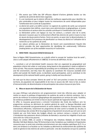 3
 Elle avance que l’offre des SSP efficaces dépend d’actions globales basées sur des
systèmes de santé de district bien organisés.
 Il y est mentionné que le district offrirait de meilleures opportunités pour identifier les
plus vulnérables et pour intégrer toutes les interventions de santé indispensables pour
l’amélioration de la santé de la population.
 Le district de santé y est défini comme ‘un segment du système de santé, qui comprend
une population bien définie, vivant dans zone administrative et géographique, et toutes
les institutions et secteurs dont les activités contribuent à l’amélioration de la santé’.
 La Déclaration prône une logique où tous les secteurs, y compris celui de la santé,
devraient s’associer pour le renforcement effectif des districts de santé à travers la mise
en œuvre de douze points d’action. Parmi ces points, on peut citer la décentralisation, le
développement d’un processus de planification au niveau du district et l’utilisation de la
recherche sur les systèmes de santé.
 Les valeurs prônées par la Déclaration de Hararé sont essentiellement l’équité (the
district provides the best opportunities for identifying the underserved), l’efficience
(making better use of the available resources) et l’autonomie.
3. WHO PAHO : Document CD33/14 (Annexe 2)
Dans la Région OMS Panaméricaine, on a plutôt utilisé le concept de ‘système local de santé’ ;
celui-ci a été adopté officiellement en 1988 [4]. En termes de définition, les SLS :
“… constitute a set of interrelated health resources that are organized by geographical and
population criteria into urban or rural areas, being based on the population's needs as defined in
terms of risks. They assume responsibility for providing care to individuals, families, social groups,
and the environment, and they have the capacity to coordinate the resources available from
within and outside the health sector, to facilitate social participation, and to contribute to the
development of the national health system, giving it vitality and new direction”.
On note que les deux concepts ‘district de santé’ et ‘SLS’ sont proches à travers les notions de
territoire, de population de responsabilité et de mise en œuvre des SSP. Dans le SLS, la notion
d’intersectorialité, de décentralisation et de participation des acteurs locaux est plus forte.
4. Mise en œuvre de la Déclaration de Harare
Les pays d’Afrique sub-saharienne ont progressivement mené des réformes pour adopter et
mettre en œuvre la politique d’organisation du système de santé en districts sanitaires. Ceci a
permis de renforcer la couverture géographique des populations en services de santé. Toutefois,
de nombreux problèmes ont limité la mise en œuvre optimale de l’approche district.
En effet, la mauvaise gouvernance a entrainé l’orientation des fonds des bailleurs vers les
programmes verticaux au détriment du système général de santé. La Banque Mondiale avait
d’ailleurs recommandé aux gouvernements et autres bailleurs d’allouer les financements à des
interventions efficientes, notamment les programmes de lutte contre la maladie [5]. De plus, la
crise économique des années 90 et les programmes d’ajustement structurels qui ont suivi se sont
traduits par une forte baisse des budgets alloués aux secteurs sociaux y compris la santé.
L’introduction des paiements directs (Initiative de Bamako) a accentué les inégalités d’accès aux
soins entre les riches et les pauvres.
Depuis les années 2000, on assiste à l’émergence des Initiatives Globales de Santé (Fonds
Mondial, Roll-Back Malaria, Stop TB Partnership) et des Fondations qui mobilisent d’importantes
ressources pour la santé mais orientées prioritairement vers des maladies spécifiques [6,7]. Il y a
donc une tendance à se focaliser sur les maladies au détriment du renforcement des systèmes de
santé en général et des districts de santé en particulier. Une des résultantes est que les systèmes
 