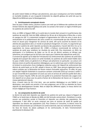 4
de santé restent faibles en Afrique sub-saharienne, avec pour conséquence une forte morbidité
et mortalité évitables et une incapacité d’atteindre les objectifs globaux de santé tels que les
Objectifs du Millénaire pour le Développement.
5. Enrichissements conceptuels récents
Dans les pays à faible revenu, plusieurs auteurs ont noté que la faiblesse des systèmes de santé
limitait l’atteinte des objectifs globaux de santé. Ce constat a fait raviver un regain d’intérêt pour
les systèmes de santé et les SSP.
6. Les composantes du district de santé
Le district de santé doit répondre aux objectifs du système de santé qui, depuis le Rapport de
l’OMS sur la Santé dans le Monde de 2000, ont été formulés comme étant d’améliorer la santé,
assurer une protection sociale et financière et répondre aux attentes des populations. Par
conséquent, il doit offrir un accès universel aux soins et services de santé de qualité qui
répondent aux besoins des populations [13]. Pour Chatora et Tumusiime, le district inclut les
éléments interconnectés qui contribuent à la santé à domicile, dans les institutions de formation,
les lieux de travail, les places publiques et les communautés, et dans l’environnement
psychosocial et physique [14].
Ainsi, en 2000, le Rapport OMS sur la santé dans le monde était consacré à la performance des
systèmes de santé [8]. Celui de 2008, célébrant les 30 ans de la Déclaration d’Alma Ata, a remis
en exergue les SSP. Il a notamment souligné la fragmentation de l’offre de soins à cause de la
verticalisation et la prédominance des soins curatifs et a recommandé que des réformes soient
mises en œuvre pour réorganiser les services de santé, afin qu’ils couvrent les besoins et les
attentes des populations dans un monde en perpétuel changement. En outre, il a argumenté que
pour qu’un système de santé réponde aux besoins des populations, l’accent doit être mis sur la
capacitation du niveau opérationnel [9]. L’OMS a d’ailleurs recommandé de renforcer les
systèmes de santé pour améliorer les résultats de santé [10]. Plus récemment, en 2013, les
participants à la Conférence de Dakar sur les 25 ans du district sanitaire en Afrique sub-
saharienne, ont souligné que les SLS forts sont requis pour l’atteinte des objectifs de santé [11].
Il convient de signaler qu’en dépit de l’introduction du renforcement des systèmes de santé dans
l’agenda de la plupart des acteurs en santé mondiale, les systèmes de santé restent faibles dans
les pays à faible revenu en général et en Afrique sub-saharienne en particulier. Les acteurs ont
diverses visions et parfois des positions idéologiques, qui ne cadrent pas avec la réalité empirique
et limitent la construction d’une intelligence collective autour de l’objectif de renforcement des
districts de santé basés sur les SSP, adopté à Harare en 1987. Nous pensons également que les
valeurs prônées par la Déclaration de Harare restent d’actualité aujourd’hui. En effet, les pays
ont adopté l’objectif d’atteindre la couverture sanitaire universelle (CSU) qui consiste à veiller à
ce que l’ensemble de la population ait accès aux soins et services de santé de qualité dont elle a
besoin à travers l’équité, l’offre de soins de qualité et la protection financière des usagers [12].
Cet objectif est en phase avec les points d’action de la Déclaration de Harare car il requiert un
niveau opérationnel robuste.
Ainsi, s’investir dans les SLS n’est donc pas une position idéologique ou une fidélité à une
déclaration, mais plutôt une priorité si l’on veut progresser vers la CSU ou atteindre les futurs
objectifs de développement durable. Mais en dépit des différents appels, le niveau district est
encore négligé par trop d’acteurs (Annexe 3).
 