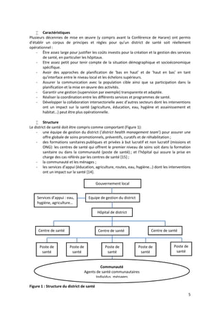 5
 Caractéristiques
Plusieurs décennies de mise en œuvre (y compris avant la Conférence de Harare) ont permis
d’établir un corpus de principes et règles pour qu’un district de santé soit réellement
opérationnel :
- Être assez large pour justifier les coûts investis pour la création et la gestion des services
de santé, en particulier les hôpitaux.
- Etre assez petit pour tenir compte de la situation démographique et socioéconomique
spécifique.
- Avoir des approches de planification de ‘bas en haut’ et de ‘haut en bas’ en tant
qu'interface entre le niveau local et les échelons supérieurs.
- Assurer la communication avec la population cible ainsi que sa participation dans la
planification et la mise en œuvre des activités.
- Garantir une gestion (supervision par exemple) transparente et adaptée.
- Réaliser la coordination entre les différents services et programmes de santé.
- Développer la collaboration intersectorielle avec d’autres secteurs dont les interventions
ont un impact sur la santé (agriculture, éducation, eau, hygiène et assainissement et
habitat…) peut être plus opérationnelle.
 Structure
Le district de santé doit être compris comme comportant (Figure 1):
- une équipe de gestion du district (‘district health management team’) pour assurer une
offre globale de soins promotionnels, préventifs, curatifs et de réhabilitation ;
- des formations sanitaires publiques et privées à but lucratif et non lucratif (missions et
ONG): les centres de santé qui offrent le premier niveau de soins soit dans la formation
sanitaire ou dans la communauté (poste de santé) ; et l’hôpital qui assure la prise en
charge des cas référés par les centres de santé [15] ;
- la communauté et les ménages ;
- les services d’appui (éducation, agriculture, routes, eau, hygiène…) dont les interventions
ont un impact sur la santé [14].
Figure 1 : Structure du district de santé
Centre de santé Centre de santé Centre de santé
Poste de
santé
Equipe de gestion du district
Hôpital de district
Services d’appui : eau,
hygiène, agriculture…
Gouvernement local
Poste de
santé
Poste de
santé
Poste de
santé
Poste de
santé
Communauté
Agents de santé communautaires
Individus, ménages
 