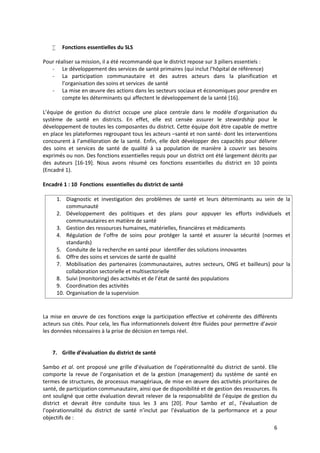 6
 Fonctions essentielles du SLS
Pour réaliser sa mission, il a été recommandé que le district repose sur 3 piliers essentiels :
- Le développement des services de santé primaires (qui inclut l’hôpital de référence)
- La participation communautaire et des autres acteurs dans la planification et
l’organisation des soins et services de santé
- La mise en œuvre des actions dans les secteurs sociaux et économiques pour prendre en
compte les déterminants qui affectent le développement de la santé [16].
L’équipe de gestion du district occupe une place centrale dans le modèle d’organisation du
système de santé en districts. En effet, elle est censée assurer le stewardship pour le
développement de toutes les composantes du district. Cette équipe doit être capable de mettre
en place les plateformes regroupant tous les acteurs –santé et non santé- dont les interventions
concourent à l’amélioration de la santé. Enfin, elle doit développer des capacités pour délivrer
des soins et services de santé de qualité à sa population de manière à couvrir ses besoins
exprimés ou non. Des fonctions essentielles requis pour un district ont été largement décrits par
des auteurs [16-19]. Nous avons résumé ces fonctions essentielles du district en 10 points
(Encadré 1).
Encadré 1 : 10 Fonctions essentielles du district de santé
1. Diagnostic et investigation des problèmes de santé et leurs déterminants au sein de la
communauté
2. Développement des politiques et des plans pour appuyer les efforts individuels et
communautaires en matière de santé
3. Gestion des ressources humaines, matérielles, financières et médicaments
4. Régulation de l’offre de soins pour protéger la santé et assurer la sécurité (normes et
standards)
5. Conduite de la recherche en santé pour identifier des solutions innovantes
6. Offre des soins et services de santé de qualité
7. Mobilisation des partenaires (communautaires, autres secteurs, ONG et bailleurs) pour la
collaboration sectorielle et multisectorielle
8. Suivi (monitoring) des activités et de l’état de santé des populations
9. Coordination des activités
10. Organisation de la supervision
La mise en œuvre de ces fonctions exige la participation effective et cohérente des différents
acteurs sus cités. Pour cela, les flux informationnels doivent être fluides pour permettre d’avoir
les données nécessaires à la prise de décision en temps réel.
7. Grille d’évaluation du district de santé
Sambo et al. ont proposé une grille d’évaluation de l’opérationnalité du district de santé. Elle
comporte la revue de l’organisation et de la gestion (management) du système de santé en
termes de structures, de processus managériaux, de mise en œuvre des activités prioritaires de
santé, de participation communautaire, ainsi que de disponibilité et de gestion des ressources. Ils
ont souligné que cette évaluation devrait relever de la responsabilité de l’équipe de gestion du
district et devrait être conduite tous les 3 ans [20]. Pour Sambo et al., l’évaluation de
l’opérationnalité du district de santé n’inclut par l’évaluation de la performance et a pour
objectifs de :
 