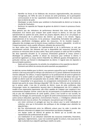 7
- Identifier les forces et les faiblesses des structures organisationnelles, des processus
managériaux, de l’offre de soins et services de santé prioritaires, de la participation
communautaire et de leur capacitation (empowerment), de la gestion des ressources
dans le district de santé.
- Développer un plan d’action pour améliorer la fonctionnalité du district sur la base du
résultat de l’évaluation.
- Renforcer les capacités de l’équipe de gestion du district à travers le processus d’auto-
évaluation.
Nous pensons que des indicateurs de performance devraient être inclus dans une grille
d’évaluation d’un district pour analyser dans quelle mesure le district, en tant que unité
opérationnelle du système de santé, atteint ses propres objectifs. Barry et al. ont proposé un
modèle d’évaluation de la performance des districts qui analyse i) les intrants –légaux,
organisationnels et les ressources ; ii) les processus –stewardship, formulation des politiques,
régulations, planification stratégique, gestion des ressources ; iii) les résultats (ouputs) –
adéquation des stratégies avec les besoins locaux, coalitions d’acteurs, redevabilité ; et enfin iv)
l’impact (outcomes) –accès, qualité, efficience, utilisation des services [21].
Les deux cadres pour l’évaluation de l’opérationnalité et de la performance ne sont pas
mutuellement exclusifs. Des éléments tels que la disponibilité des ressources (intrants), les
processus se retrouvent dans les deux cadres. Nous avons proposé un cadre qui fait la synthèse
des deux approches (Encadré 2). Ce processus d’évaluation guiderait le niveau central à
développer les politiques, planifier et allouer les ressources pour renforcer le district. Il
permettrait également au niveau district d’identifier les différents goulots d’étranglement, en
particulier internes, qui freinent le développement du district. Il s’agirait alors de répondre à
deux principales questions :
- Quels sont les composantes, les activités, les compétences et les capacités du district?
- Comment sont offerts les services de santé essentiels aux populations ?
Au-delà des normes établies pour le district, nous pensons aujourd’hui que le modèle du district
sanitaire a été trop prescriptif en Afrique sub-saharienne et n’a jamais réellement fonctionné de
manière adéquate. Par ailleurs, il repose largement sur les professionnels de santé en général et
surtout sur le secteur public en particulier. Le Rapport de la Conférence de Dakar note que "le
modèle du district avait été conceptualisé dans les années 1980, à une époque où les concepts
comme le ‘stewardship’ et la gouvernance, les arrangements institutionnels et les incitants ne
faisaient pas partie du corpus théorique disponible" [19]. De plus, l’offre de soins était dominée
par le secteur public. L’une des 12 priorités du district, issues de cette conférence, était
d’encourager toutes les organisations œuvrant dans le développement des SLS à adopter le
modèle d’une organisation apprenante, afin d’être capables de s’adapter avec souplesse à leur
environnement complexe. Comme acteurs des SLS, les participants à la Conférence de Dakar ont
cité, en plus des établissements de santé (publics, privés à but lucratif et non lucratif), les
individus, les ménages, les communautés, les agents de santé communautaires et les acteurs des
autres secteurs (éducation, agriculture, environnement, finances…). L’intelligence collective doit
être construite avec tous ces acteurs. Par conséquent, nous pensons que le SLS exige :
- une vision commune et partagée par tous les acteurs pour la santé individuelle et
collective, ainsi que la formulation des politiques et des stratégies pour atteindre les
objectifs fixés ;
- des flux informationnels entre les différents acteurs pour les aider à prendre des
décisions informées et à adapter leurs interventions aux besoins changeants ;
- une équipe (cadre de district) de gestion du district qui va au-delà des seuls
représentants des professionnels de santé ;
- une mobilisation et une utilisation rationnelle des ressources (matérielles, financières,
logistiques, réglementaires…) pour non seulement guider les acteurs, mais aussi pour les
aider à atteindre leurs objectifs spécifiques relatifs à la santé ;
 