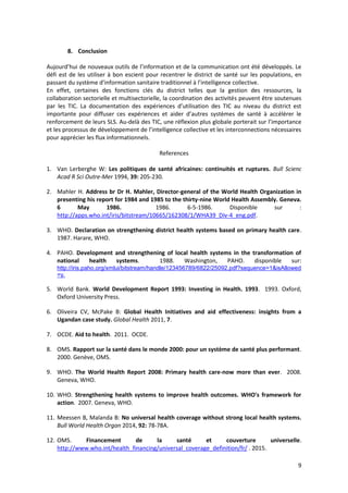 9
8. Conclusion
Aujourd’hui de nouveaux outils de l’information et de la communication ont été développés. Le
défi est de les utiliser à bon escient pour recentrer le district de santé sur les populations, en
passant du système d’information sanitaire traditionnel à l’intelligence collective.
En effet, certaines des fonctions clés du district telles que la gestion des ressources, la
collaboration sectorielle et multisectorielle, la coordination des activités peuvent être soutenues
par les TIC. La documentation des expériences d’utilisation des TIC au niveau du district est
importante pour diffuser ces expériences et aider d’autres systèmes de santé à accélérer le
renforcement de leurs SLS. Au-delà des TIC, une réflexion plus globale porterait sur l’importance
et les processus de développement de l’intelligence collective et les interconnections nécessaires
pour apprécier les flux informationnels.
References
1. Van Lerberghe W: Les politiques de santé africaines: continuités et ruptures. Bull Scienc
Acad R Sci Outre-Mer 1994, 39: 205-230.
2. Mahler H. Address br Dr H. Mahler, Director-general of the World Health Organization in
presenting his report for 1984 and 1985 to the thirty-nine World Health Assembly. Geneva.
6 May 1986. 1986. 6-5-1986. Disponible sur :
http://apps.who.int/iris/bitstream/10665/162308/1/WHA39_Div-4_eng.pdf.
3. WHO. Declaration on strengthening district health systems based on primary health care.
1987. Harare, WHO.
4. PAHO. Development and strengthening of local health systems in the transformation of
national health systems. 1988. Washington, PAHO. disponible sur:
http://iris.paho.org/xmlui/bitstream/handle/123456789/6822/25092.pdf?sequence=1&isAllowed
=y.
5. World Bank. World Development Report 1993: Investing in Health. 1993. 1993. Oxford,
Oxford University Press.
6. Oliveira CV, McPake B: Global Health Initiatives and aid effectiveness: insights from a
Ugandan case study. Global Health 2011, 7.
7. OCDE. Aid to health. 2011. OCDE.
8. OMS. Rapport sur la santé dans le monde 2000: pour un système de santé plus performant.
2000. Genève, OMS.
9. WHO. The World Health Report 2008: Primary health care-now more than ever. 2008.
Geneva, WHO.
10. WHO. Strengthening health systems to improve health outcomes. WHO's framework for
action. 2007. Geneva, WHO.
11. Meessen B, Malanda B: No universal health coverage without strong local health systems.
Bull World Health Organ 2014, 92: 78-78A.
12. OMS. Financement de la santé et couverture universelle.
http://www.who.int/health_financing/universal_coverage_definition/fr/ . 2015.
 