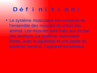 Définition: Le système musculaire est composé de l’ensemble des muscles du corps des animal. Les muscles sont fixés aux os par des tendons. Le système musculaire forme, avec le squelette et une partie du système nerveux, l’appareil locomoteur. 