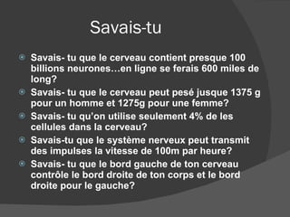 Savais-tu Savais- tu que le cerveau contient presque 100 billions neurones…en ligne se ferais 600 miles de long? Savais- tu que le cerveau peut pesé jusque 1375 g pour un homme et 1275g pour une femme? Savais- tu qu’on utilise seulement 4% de les cellules dans la cerveau? Savais-tu que le système nerveux peut transmit des impulses la vitesse de 100m par heure?  Savais- tu que le bord gauche de ton cerveau contrôle le bord droite de ton corps et le bord droite pour le gauche? 