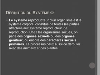Définition du Système Le système reproducteur d’un organisme est le système corporel constitué de toutes les parties affectées aux système reproducteur. de reproduction. Chez les organismes sexués, on parle des organes sexuels ou des organes génitaux, ou encore des caractères sexuels primaires. Le processus peux aussi ce dérouler avec des animaux et des plantes.