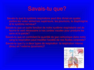 Savais-tu que? Savais-tu que le système respiratoire peut être divisé en quatre parties les voies aériennes supérieure, les poumons, le diaphragme et le système nerveux? Savais-tu que  un autre fonction de notre système respiratoire est de fournir le vent nécessaire à nos cordes vocales pour produire les sons et la parole? Savais-tu que en controlant la quantité de gaz carbonique dans notre sang la respiration peut modifier l'acidité de nos fluides corporels? Savais-tu que il y a deux types de respiration  la respiration interne (tissu) et l`externe (poumons)? 