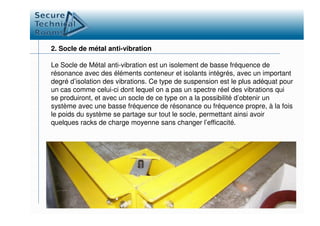 2. Socle de métal anti-vibration
Le Socle de Métal anti-vibration est un isolement de basse fréquence de
résonance avec des éléments conteneur et isolants intégrés, avec un important
degré d’isolation des vibrations. Ce type de suspension est le plus adéquat pour
un cas comme celui-ci dont lequel on a pas un spectre réel des vibrations qui
se produiront, et avec un socle de ce type on a la possibilité d’obtenir un
système avec une basse fréquence de résonance ou fréquence propre, à la fois
le poids du système se partage sur tout le socle, permettant ainsi avoirle poids du système se partage sur tout le socle, permettant ainsi avoir
quelques racks de charge moyenne sans changer l’efficacité.
 