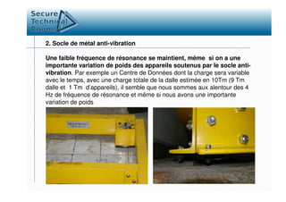 2. Socle de métal anti-vibration
Une faible fréquence de résonance se maintient, même si on a une
importante variation de poids des appareils soutenus par le socle anti-
vibration. Par exemple un Centre de Données dont la charge sera variable
avec le temps, avec une charge totale de la dalle estimée en 10Tm (9 Tm
dalle et 1 Tm d’appareils), il semble que nous sommes aux alentour des 4
Hz de fréquence de résonance et même si nous avons une importante
variation de poidsvariation de poids
 
