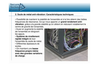 2. Socle de métal anti-vibration: Caractéristiques techniques
• Possibilité de maintenir la stabilité de l’ensemble et à la fois obtenir des faibles
fréquences de résonance. Ce qui nous apporte un grand rendement anti-
vibration, grâce a la grande stabilité qu’on obtient en réduisant notablement le
centre de gravité de l’ensemble.
• Aussi on augmente la stabilité
de l’ensemble en éloignant
les appuis.les appuis.
• Système de nivellement
rapide intégré de tout
l’ensemble du socle de métal.
• Différentes épaisseurs de
socles.
• On maintient une basse
fréquence propre même
avec des grandes variations
de charge.
 