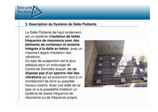 3. Description du Système de Dalle Flottante
La Dalle Flottante de haut rendement,
est un système d’isolation de faible
fréquence de résonance avec des
éléments de conteneur et isolants
intégrés à la dalle en béton, avec un
important degré d’isolation des
vibrations.vibrations.
Ce type de suspension est le plus
adéquat pour un entourage de
Centre de Données auquel on ne
dispose pas d’un spectre réel des
vibrations qui se produiront face à un
tremblement de terre ou possible
travaux voisins. Avec une dalle de ce
type on a la possibilité d’obtenir un
système de basse fréquence de
résonance ou de fréquence propre.
 