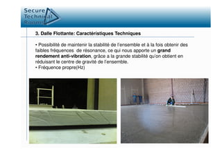 3. Dalle Flottante: Caractérístiques Techniques
• Possibilité de maintenir la stabilité de l’ensemble et à la fois obtenir des
faibles fréquences de résonance, ce qui nous apporte un grand
rendement anti-vibration, grâce a la grande stabilité qu’on obtient en
réduisant le centre de gravité de l’ensemble.
• Fréquence propre(Hz)
 