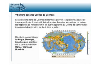 Vibrations dans les Centres de Données
Les vibrations dans les Centres de Données peuvent se produire à cause de
travaux publiques à proximité, le trafic routier, les voies ferroviaires, ou même,
les dispositifs de réfrigération et les autres appareils du Centre de Données qui
introduisent des vibration par bruit dans la salle.
De même, on doit ajouter
le Risque Sismique,
lequel on peut apprécier
sur la carte suivante de
Danger Sismique
Mondiale
 