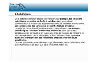 3. Dalle Flottante
On a installé une Dalle Flottante anti-vibration pour protéger des vibrations
qui s’étaient produites sur le Centre de Données, appareils de
communication et le reste des appareils électroniques sensibles aux vibrations,
par conséquence des travaux qui s’étaient effectués à l’hôpital.
Le projet se centra à protéger des marteaux pneumatiques. Les marteaux
pneumatiques travaillent à 900 coups par minute, dans ce cas et à
conséquence de ce travail, si on réalise une prise de mesures de vibrations onconséquence de ce travail, si on réalise une prise de mesures de vibrations on
retrouvera plusieurs pics sur le graphique, lesquels nous disent que nous
avons des vibrations sur des fréquences précises avec une haute
accélération.
On aura, par conséquence des 900 coups, des maximum d’accélération à 15Hz
et les harmoniques de ceux-ci, c’est-à- dire 30Hz, 45Hz, etc.
 