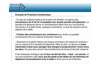 Exemple de Protection Antisismique
- En plus du système basique de la salle anti-vibration on placera des
amortisseurs de fil de fer inoxydable avec double semelle anti-glissante. La
semelle anti-glissante donne un amortissement élevé face aux mouvements
horizontaux si la dalle tombe quelques centimètres, vu que les coussins seront
séparés de la dalle.
- Fixation des amortisseurs aux conteneurs pour éviter un possible- Fixation des amortisseurs aux conteneurs pour éviter un possible
renversement lors d’un séisme d’intensité moyenne.
- Placement à la partie inférieur de chaque amortisseur de ressort du conteneur
fixé au ressort et à la semelle anti-glissante. Mais en plus on ajoute une base
mécanisée d’acier pour partager des charges et proportionner l’union entre
les deux. On peut alors amortir des tremblements de terres d’intensité moyenne.
Il est nécessaire d’indiquer que le faux sol devrait être « vissé » au carreau, et
non pas seulement collé, pour que les pieds et les dalles du sol technique se
déplacent horizontalement avec la dalle et éviter que le sol s’effondre.
 