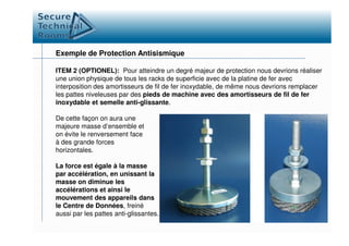 Exemple de Protection Antisismique
ITEM 2 (OPTIONEL): Pour atteindre un degré majeur de protection nous devrions réaliser
une union physique de tous les racks de superficie avec de la platine de fer avec
interposition des amortisseurs de fil de fer inoxydable, de même nous devrions remplacer
les pattes niveleuses par des pieds de machine avec des amortisseurs de fil de fer
inoxydable et semelle anti-glissante.
De cette façon on aura uneDe cette façon on aura une
majeure masse d’ensemble et
on évite le renversement face
à des grande forces
horizontales.
La force est égale à la masse
par accélération, en unissant la
masse on diminue les
accélérations et ainsi le
mouvement des appareils dans
le Centre de Données, freiné
aussi par les pattes anti-glissantes.
 