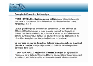 Exemple de Protection Antisismique
ITEM 3 (OPTIONEL): Système contre collision pour absorber l’énergie
des impacts horizontaux de la dalle en cas de séisme dans les 2 axes
horizontaux X et Y.
Le plus grand degré de protection en comprenant un mur en béton de
200mm et l’hauteur depuis le forgé jusqu’au faux sol, sur lesquels on
placera des éléments élastiques horizontaux autant sur le côté de la dalleplacera des éléments élastiques horizontaux autant sur le côté de la dalle
comme sur les carreaux du faux sol pour qu’à l’heure du déplacement ils
cèdent leur énergie à ces éléments élastiques horizontaux.
Le mur sera en charge de réaliser la force opposée à celle de la dalle et
résister le choque. Il se protégera avec du coton de roche l’espace du
périmètre de la salle.
ITEM 4 (OPCIONAL): Augmenter la masse sismique en agrandissant
l’épaisseur de la dalle de 150mm à 200mm, pour améliorer le comportement
et l’isolation, en diminuant ainsi le niveau des accélérations à nouveau.
 