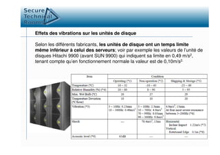 Effets des vibrations sur les unités de disque
Selon les différents fabricants, les unités de disque ont un temps limite
même inférieur à celui des serveurs; voir par exemple les valeurs de l’unité de
disques Hitachi 9900 (avant SUN 9900) qui indiquent sa limite en 0,49 m/s2,
tenant compte qu’en fonctionnement normale la valeur est de 0,10m/s2.
 