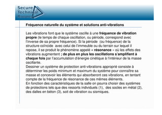 Fréquence naturelle du système et solutions anti-vibrations
Les vibrations font que le système oscille à une fréquence de vibration
propre (le temps de chaque oscillation, ou période, correspond avec
l’inverse de sa propre fréquence). Si la période (ou fréquence) de la
structure coïncide avec celui de l’immeuble ou du terrain sur lequel il
repose, il se produit le phénomène appelé « résonance » où les effets des
vibrations augmentent ; de plus en plus les oscillations s’amplifient à
chaque fois par l’accumulation d’énergie cinétique à l’intérieur de la massechaque fois par l’accumulation d’énergie cinétique à l’intérieur de la masse
oscillante.
Dessiner un système de protection anti-vibrations approprié consiste à
déterminer les poids minimum et maximum du système pour connaître sa
masse et concevoir les éléments qui absorberont ces vibrations, en tentant
compte de la fréquence de résonance de ces mêmes éléments.
En fonction des caractéristiques de la salle on pourra choisir des systèmes
de protections tels que des ressorts individuels (1), des socles en métal (2),
des dalles en béton (3), soit de vibration ou sismiques.
 