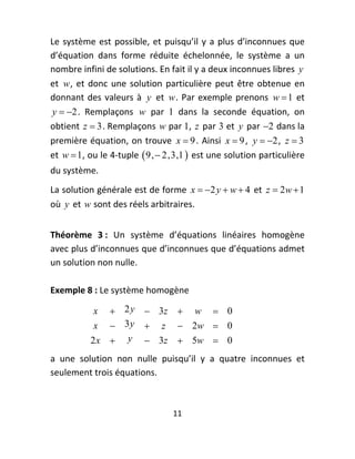 Le  système  est  possible,  et  puisqu’il  y  a  plus  d’inconnues  que 
d’équation  dans  forme  réduite  échelonnée,  le  système  a  un 
nombre infini de solutions. En fait il y a deux inconnues libres  y  
et  w ,  et  donc  une  solution  particulière  peut  être  obtenue  en 
donnant  des  valeurs  à  y   et  w .  Par  exemple  prenons  w  1   et 
y  2 .  Remplaçons  w   par  1  dans  la  seconde  équation,  on 
obtient  z  3 . Remplaçons  w  par 1,  z  par  3  et  y  par  2  dans la 
première équation, on  trouve  x  9 . Ainsi  x  9 ,  y  2 ,  z  3  
et  w  1, ou le 4‐tuple   9,  2,3,1   est une solution particulière 
du système.  
La solution générale est de forme  x  2 y  w  4  et  z  2w  1 
où  y  et  w  sont des réels arbitraires. 
 



Théorème  3 :  Un  système  d’équations  linéaires  homogène  
avec plus d’inconnues que d’inconnues que d’équations admet 
un solution non nulle.  
 




Exemple 8 : Le système homogène 

            x   2 y  3z  w  0
            x  3 y  z  2w  0  
           2 x  y  3z  5w  0
a  une  solution  non  nulle  puisqu’il  y  a  quatre  inconnues  et 
seulement trois équations. 



                                   11 
 
 