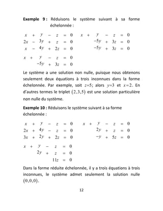 Exemple  9 :  Réduisons  le  système  suivant  à  sa  forme 
              échelonnée : 

    x       y 0    z   x   y  z  0
2 x  3 y  z  0             5 y  3z  0  
 x  4 y  2z  0             5 y  3z  0

    x       y  z  0
                           
            5 y  3z  0

Le  système  a  une  solution  non  nulle,  puisque  nous  obtenons 
seulement  deux  équations  à  trois  inconnues  dans  la  forme 
échelonnée.  Par  exemple,  soit  z5 ;  alors  y3   et  x  2 .  En 
d’autres termes le triplet   2,3,5   est une solution particulière 
non nulle du système.  
Exemple 10 : Réduisons le système suivant à sa forme 
échelonnée : 

 x  y  z  0              x  y  z  0
2 x  4 y  z  0               2y  z  0  
3x  2 y  2 z  0               y  5z  0

    x       y      z    0
            2y      z    0 
                     11z  0
Dans la forme réduite échelonnée, il y a trois équations à trois 
inconnues,  le  système  admet  seulement  la  solution  nulle 
 0,0,0  . 
                                 12 
 
 