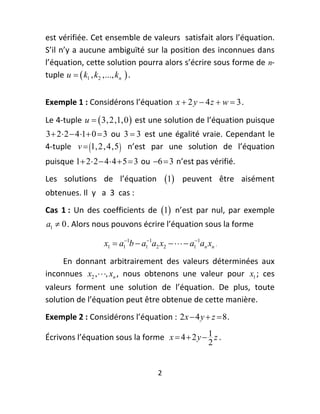 est vérifiée. Cet ensemble de valeurs  satisfait alors l’équation. 
S’il n’y a aucune ambiguïté sur la position des inconnues dans 
l’équation, cette solution pourra alors s’écrire sous forme de n‐
tuple  u   k1 , k2 ,..., kn  . 
 




Exemple 1 : Considérons l’équation  x  2 y  4 z  w  3 .  

Le 4‐tuple  u   3, 2,1,0   est une solution de l’équation puisque 
3  2  2  4 1 0  3   ou  3  3   est  une  égalité  vraie.  Cependant  le 
4‐tuple  v  1, 2, 4,5    n’est  par  une  solution  de  l’équation 
puisque 1 2  2  4  4  5  3  ou  6  3  n’est pas vérifié. 
Les  solutions  de  l’équation  1   peuvent  être  aisément 
obtenues. Il  y   a  3  cas : 
Cas  1 :  Un  des  coefficients  de  1   n’est  par  nul,  par  exemple 
    a1  0 . Alors nous pouvons écrire l’équation sous la forme  

                    x1  a11b  a11a2 x2    a11an xn . 

     En  donnant  arbitrairement  des  valeurs  déterminées  aux 
inconnues  x2 , , xn ,  nous  obtenons  une  valeur  pour  x1 ;  ces 
valeurs  forment  une  solution  de  l’équation.  De  plus,  toute 
solution de l’équation peut être obtenue de cette manière.  
Exemple 2 : Considérons l’équation :  2 x  4 y  z  8 .  

Écrivons l’équation sous la forme   x  4  2 y  1 z . 
                                                  2


                                        2 
 
 