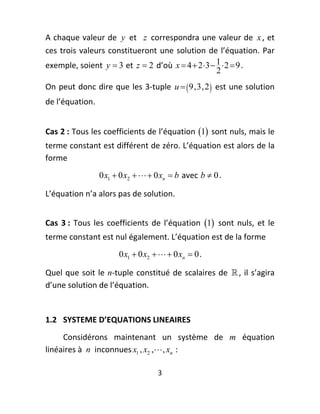 A chaque valeur de  y  et   z  correspondra une valeur de  x , et 
ces  trois  valeurs  constitueront  une  solution  de  l’équation.  Par 
exemple, soient  y  3  et  z  2  d’où  x  4  2 3  1  2  9 . 
                                                        2
On peut donc dire que  les 3‐tuple  u   9,3, 2   est une solution 
de l’équation.  
 

Cas 2 : Tous les coefficients de l’équation  1  sont nuls, mais le 
terme constant est différent de zéro. L’équation est alors de la 
forme  
                   0 x1  0 x2    0 xn  b  avec  b  0 . 

L’équation n’a alors pas de solution. 
 


Cas  3 :  Tous  les  coefficients  de  l’équation  1   sont  nuls,  et  le 
terme constant est nul également. L’équation est de la forme 
                          0 x1  0 x2    0 xn  0 . 

Quel  que  soit  le  n‐tuple  constitué  de  scalaires  de   ,  il  s’agira 
d’une solution de l’équation. 
 
1.2  SYSTEME D’EQUATIONS LINEAIRES  
     Considérons  maintenant  un  système  de  m  équation 
linéaires à  n  inconnues x1 , x2 ,  , xn  : 

                                        3 
 
 