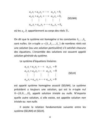 a11 x1  a12 x2    a1n xn  b1
                 a21 x1  a22 x2    a2 n xn  b2
                                                                 (SELNH) 
                                               
                 am1 x1  am 2 x2    am n xn  bm

où les  aij , bi  appartiennent au corps des réels   .  
 
On dit que le système est homogène si les constantes  b1 ,..., bm  
sont nulles. Un  n‐tuple  u   k1 , k2 ,..., kn   de nombres réels est 
une solution (ou une solution particulière) s’il satisfait chacune 
des  équations.  L’ensemble  des  solutions  est  souvent  appelé 
solution générale du système. 
     Le système d’équations linéaires 
          a11 x1  a12 x2    a1n xn  0
          a21 x1  a22 x2    a2 n xn  0
                                                                 (SELH) 
                                         
          am1 x1  am 2 x2    am n xn  0

est  appelé  système  homogène  associé  (SELNH).  Le  système 
précédent  a  toujours  une  solution,  qui  est  le  n‐tuple  nul 
0   0,0,...,0  ,  appelé  solution  triviale  ou  nulle.  N’importe 
quelle  autre  solution,  si  elle  existe,  est  appelée  solution  non 
triviale ou  non nulle. 
     Il  existe  la  relation  fondamentale  suivante  entre  les 
système (SELNH) et (SELH).  

                                       4 
 
 