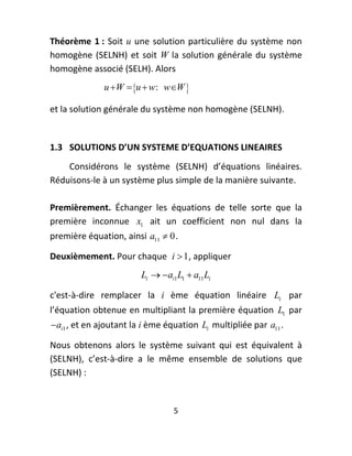Théorème  1 :  Soit  u  une  solution  particulière  du  système  non 
homogène  (SELNH)  et  soit  W  la  solution  générale  du  système 
homogène associé (SELH). Alors 
               u W  u  w : wW   

et la solution générale du système non homogène (SELNH). 
 
1.3  SOLUTIONS D’UN SYSTEME D’EQUATIONS LINEAIRES 
    Considérons  le  système  (SELNH)  d’équations  linéaires. 
Réduisons‐le à un système plus simple de la manière suivante. 
 
Premièrement.  Échanger  les  équations  de  telle  sorte  que  la 
première  inconnue  x1   ait  un  coefficient  non  nul  dans  la 
première équation, ainsi  a11  0 . 

Deuxièmement. Pour chaque   i  1, appliquer  
                          Li   ai1L1  a11Li  

c'est‐à‐dire  remplacer  la  i  ème  équation  linéaire  Li   par 
l’équation obtenue en multipliant la première équation  L1  par 
 ai1 , et en ajoutant la i ème équation  Li  multipliée par  a11 . 

Nous  obtenons  alors  le  système  suivant  qui  est  équivalent  à 
(SELNH),  c’est‐à‐dire  a  le  même  ensemble  de  solutions  que 
(SELNH) : 


                                   5 
 
 