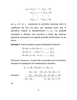 a11 x1  a12 x2    a1n xn  b
                                                  1

                          a2 j2 x j2    a2 n xn  b2
                                              
                                                               
                                                  
                                                      
                          amj2 x j2    am n xn  bm

où  a11  0 .  Ici  x j2   représente  la  première  inconnue  dont  le 
coefficient  est  non  nul  dans  une  équation  autre  que  la 
première;  d’après  le  deuxièmement  x j2  x1 .  Ce  procédé 
consistant  à  éliminer  une  inconnue  à  partir  des  diverses 
équations  successives  est  appelé  procédé  d’élimination  ou  de 
Gauss. 
Exemple 3 : Soit le système suivant d’équations linéaires : 
              2 x  4 y  z  2v  2w  1.................( L1)
              3x  6 y  z  v  4w  7..............(L 2 ) . 
              4 x  8 y  z  5v  w  3.................( L 3 )

Éliminons l’inconnue  x à partir de la seconde et de la troisième 
équation en appliquant les combinaisons suivantes : 
                L2  3L1  2 L2 et  L3  2 L1  L3  

                       3L1 :  6 x  12 y  3 z  6v  6 w  3
Calculons               2 L2 : 6 x  12 y  2 z  2v  8w  14  
                3L1  2 L2 :                   5 z  8v  2 w  17

et  


                                      6 
 
 