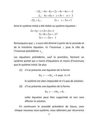  2 L1 : 4 x  8 y  2 z  4v  4 w  2
                          L3 : 4 x  8 y  z  5v  w  3  
                  2 L1  L3 :               3 z  v  5w  1

Ainsi le système initial a été réduit au système équation : 
                  2 x  4 y  z  2v  2w 1
                            5z  8v  2w  17  
                            3z  v  5w  1

Remarquons que  y  a aussi été éliminé à partir de la seconde et 
de  la  troisième  équation.  Ici  l’inconnue  z   joue  le  rôle  de 
l’inconnue précédente  x j2 . 

Les  équations  précédents,  sauf  la  première,  forment  un 
système partiel qui  a moins d’équations et moins d’inconnues 
que le système initial. De plus 
        (1) s’il se présente une équation de la forme 
                           0 x1    0 xn  b  avec   b  0  

            le système est alors impossible et n’a pas de solution; 
        (2) s’il se présente une équation de la forme  
                                  0 x1    0 xn  0 , 

            cette  équation  peut  être  supprimée  et  ceci  sans 
            affecter la solution. 
        En  continuant  le  procédé  précédent  de  Gauss,  avec 
    chaque nouveau sous‐système, nous obtenons par récurrence 
                                      7 
 
 