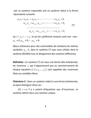 soit  un  système  impossible  soit  un  système  réduit  à  la  forme 
    équivalente suivante 
        a11 x1  a12 x2  a13 x3    a1n xn  b1
               a2 j2 x j2  a2, j2 1 x j2 1   a2 n xn  b2
                                                                                    (*) 
                   .....................................................
                       arjr x jr  ar , jr 1 x jr 1    ar n xn  br

où  1  j2    jr  et où les coefficient restants sont non  nuls : 
a11  0, a2 j2  0,  , arjr  0 . 

(Nous utiliserons pour des commodités de notations les mêmes 
symboles  aij ,  bk   dans  le  système  (*)  que  ceux  utilisés  dans  le 
système (SELNH) mais ils désigneront des scalaires différents). 
 


Définition : Le système (*) est sous une forme dite échelonnée; 
les  inconnue  xi   qui  n’apparaissent  pas  au  commencement  de 
chaque  équation   i 1, j2 ,..., jr    sont  appelées  des  inconnues 
libres ou variables libres. 
 

Théorème 2 : Dans un système réduit à une forme échelonnée, 
on peut distinguer deux cas : 
     (1)  r  n ;  il  y  a  autant  d’équations  que  d’inconnues.  Le 
système admet alors une solution unique. 




                                              8 
 
 