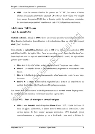 Chapitre 1. Présentation générale du système Linux
Faycel CHAOUA Systèmes d’exploitation 2 4
 1989 : Avec la commercialisation du système par "AT&T", les sources n'étaient
offertes qu'à des prix exorbitants. Le projet GNU (GNU's not UNIX) a pour objectif
(entre autres) de remettre UNIX dans le domaine public. Sur une base de volontariat,
les participants au projet GNU produisent du code UNIX disponibles gratuitement.
1.2. Système GNU / Linux
1.2.1. Le projet GNU
Richard Stallman a décidé en 1983 d’écrire un nouveau système d’exploitation entièrement
libre d’accès, d’utilisation, de modification et de redistribution. Basé sur Unix, il l’a nommé
GNU (Gnu’s Not Unix).
Pour défendre le logiciel libre, Stallman a créé la FSF (Free Software Foundation) en 1985
qui diffuse les idées du logiciel libre. Parmi ses premiers travaux figure la rédaction d’une
licence spéciale pour ces logiciels appelée la GPL (General Public License). Un logiciel libre
garantit quatre libertés :
 Liberté 0 : la liberté d’utiliser un logiciel quel que soit l’usage que vous en faites.
 Liberté 1 : la liberté d’étudier le fonctionnement du programme et de l’adapter à votre
besoin.
 Liberté 2 : la liberté de redistribuer des copies afin d’aider votre voisin (au sens large
du terme).
 Liberté 3 : la liberté d’améliorer le programme et de diffuser les améliorations au
public à fin d’en faire bénéficier l’ensemble de la communauté.
Les libertés 1 et 3 nécessitent d’avoir obligatoirement accès au code source du programme.
La liberté 3 définit la notion de communauté autour du logiciel libre.
1.2.2. GNU / Linux : historique et caractéristiques
 1991 : Linus Torvalds a créé le système Linux (Linus' UNIX, l'UNIX de Linus). Il
lance un appel à contribution, et permet donc un libre accès au code source. Cette
version permet de faire tourner quelques applications GNU (logiciels libres)
essentielles comme le compilateur gcc ou le Shell bash. Linus prend la décision de
 
