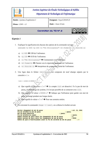 Faycel CHAOUA Systèmes d’exploitation 2 – Correction du TD3 94
Exercice 1
1. Expliquer la signification de chacune des options de la commande suivante :
useradd -u 600 -g 100 -c "Un Utilisateur" -d /home/u1 -s /bin/sh u1
a) -u 600  UID de l’utilisateur.
b) -g 100  GUD de l’utilisateur.
c) -c "Un Utilisateur"  Commentaire sur l’utilisateur.
d) -d /home/u1  Chemin vers le répertoire personnel de l’utilisateur.
e) -s /bin/sh u1  Interpréteur de commandes initial de l’utilisateur.
2. Une ligne dans le fichier /etc/shadow est composée de neuf champs séparés par le
caractère « : ».
a) Que signifie le caractère « ! » ?  Le compte root est désactivé. Il n’a pas de mot de
passe. Au démarrage du système, il n’est pas possible de se connecter avec root.
b) Que signifie la valeur « 99999 » ?  Indique que l'utilisateur peut garder son mot de
passe inchangé pendant une longue durée.
c) Que signifie la valeur « 7 » ?  Pour une semaine entière.
3. En exécutant la commande chage –l user1, on a obtenu le résultat suivant.
Institut Supérieur des Études Technologiques de Kélibia
Département de Technologies de l'Informatique
Matière : Systèmes d’exploitation 2
Niveau : LMD ‒ L2
Enseignant : Faycel CHAOUA
Durée : 1 heure 30 min
Correction du TD N° 3
 