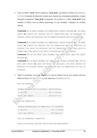 Faycel CHAOUA Systèmes d’exploitation 2 – Correction du TD3 96
2. Créer un fichier "droit" dans le répertoire "essai_droit", par défaut ce fichier est à 644 (rw-
r--r--). En partant du répertoire courant, pour chacune des commandes précédentes, essayer
d'accéder au répertoire "essai_droit" (commande cd), de faire un ls dans "essai_droit" et de
modifier le fichier avec un éditeur quelconque (vi par exemple). Expliquer les résultats
obtenus.
Commande 1 : on peut accéder au répertoire (droit d'accès x). On peut
faire ls (droit en lecture sur le répertoire r), et modifier le
fichier (droit en écriture sur le répertoire w et sur le fichier w).
Commande 2 : on peut accéder au répertoire (droit d'accès x). On peut
faire ls (droit en lecture sur le répertoire r), et modifier le
fichier (le droit en écriture sur le répertoire n'est pas pris en
compte dès lors qu’on a le droit en écriture sur le fichier).
Commande 3 : on ne peut pas accéder au répertoire (pas de droit
d'accès x).
Commande 4 : on peut accéder au répertoire (droit d'accès x). On ne
peut pas faire ls (pas de droit de lecture). On peut éditer et
modifier le fichier (droit en écriture sur le répertoire et sur le
fichier).
3. Taper la commande umask, de manière à ce que les fichiers lors de leur création aient par
défaut les droits 640 (rw-r-----), et les répertoires 750 (rwxr-x---).
Pour un fichier
masque maximum pour un fichier 666 rw-rw-rw-
à retirer 026 ----w-rw-
droit par défaut 640 rw-r-----
Pour un répertoire
masque maximum pour un répertoire 777 rwxrwxrwx
à retirer 027 ----w-rwx
droit par défaut 640 rwxr-x---
Soit la commande : umask 027
(Pour un fichier, retirer 026 ou 027 est équivalent)
 
