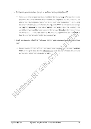 Faycel CHAOUA Systèmes d’exploitation 2 – Correction du TD3 98
6. Est-il possible que rep ait pu être créé tel quel dans le répertoire de travail ?
 Non, s’il n’y a pas eu intervention de root, rep n’a pu être créé
qu’avec des permissions différentes du répertoire de travail (ou
alors par déplacement mais ce n’est pas une création). En effet,
le propriétaire (et créateur) de rep est machin. Puisque le groupe
de rep est bidule et que seul machin (ou root) peut le changer, on
en déduit que machin est membre du groupe bidule. Or, pour créer
un fichier il faut les droits wx sur le répertoire mais machin a
les droits du groupe, soit uniquement r.
7. Quels sont les droits effectifs de l’utilisateur machin appartenant aussi au groupe machin sur
rep ?
 Aucun droit ! En effet, en tant que membre du groupe bidule,
machin n’a pas les droits d’exécution sur le répertoire de travail
et ne peut donc pas accéder à rep !
 