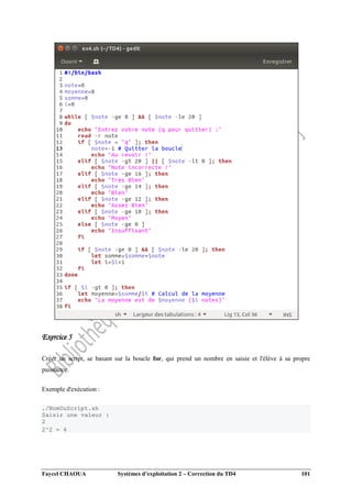 Faycel CHAOUA Systèmes d’exploitation 2 – Correction du TD4 101
Exercice 5
Créer un script, se basant sur la boucle for, qui prend un nombre en saisie et l'élève à sa propre
puissance.
Exemple d'exécution :
./NomDuScript.sh
Saisir une valeur :
2
2^2 = 4
 